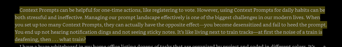 Context Prompts can be helpful for one-time actions, like registering to vote. However, using Context Prompts for daily habits can be both stressful and ineffective. Managing our prompt landscape effectively is one of the biggest challenges in our modern lives. When you set up too many Context Prompts, they can actually have the opposite effect—you become desensitized and fail to heed the prompt. You end up not hearing notification dings and not seeing sticky notes. It’s like living next to train tracks—at first the noise of a train is deafening, then . . . what train?
Fogg, PhD, BJ. Tiny Habits: The Small Changes That Change Everything (p. 105). HarperCollins. Kindle Edition. 